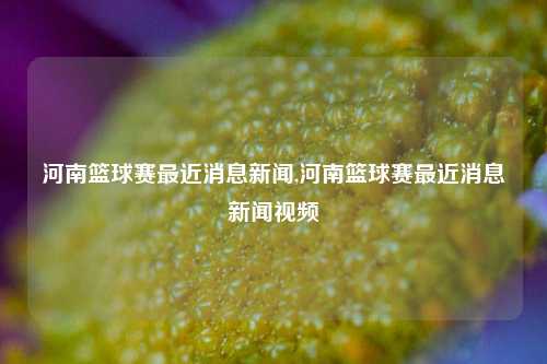 河南篮球赛最近消息新闻,河南篮球赛最近消息新闻视频