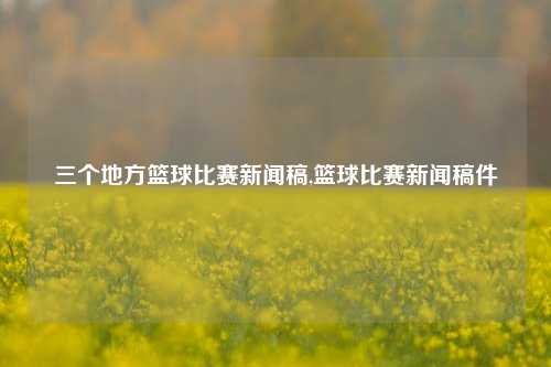 三个地方篮球比赛新闻稿,篮球比赛新闻稿件