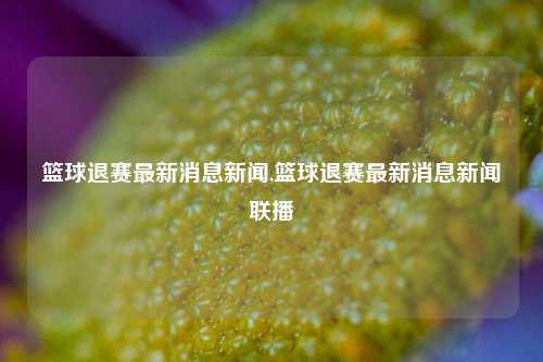 篮球退赛最新消息新闻,篮球退赛最新消息新闻联播