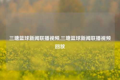 三塘篮球新闻联播视频,三塘篮球新闻联播视频回放