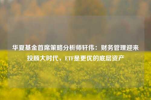 华夏基金首席策略分析师轩伟：财务管理迎来投顾大时代，ETF是更优的底层资产