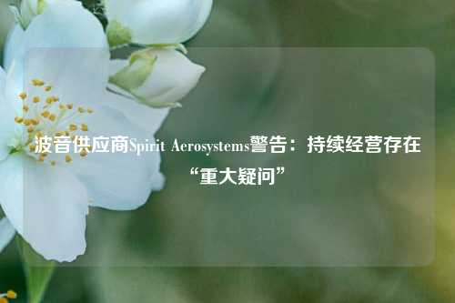 波音供应商Spirit Aerosystems警告：持续经营存在“重大疑问”