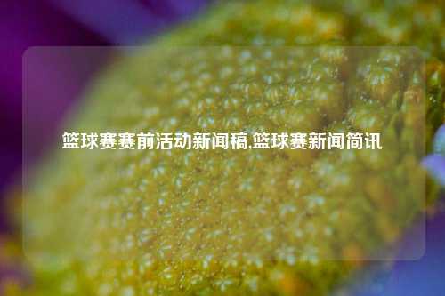 篮球赛赛前活动新闻稿,篮球赛新闻简讯