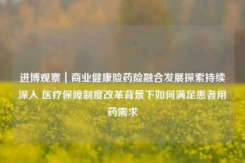 进博观察｜商业健康险药险融合发展探索持续深入 医疗保障制度改革背景下如何满足患者用药需求