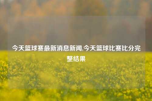 今天篮球赛最新消息新闻,今天篮球比赛比分完整结果