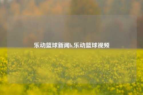 乐动篮球新闻h,乐动篮球视频