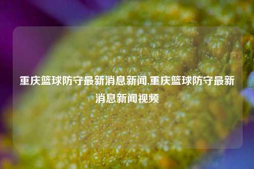 重庆篮球防守最新消息新闻,重庆篮球防守最新消息新闻视频