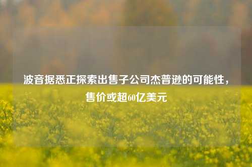 波音据悉正探索出售子公司杰普逊的可能性，售价或超60亿美元