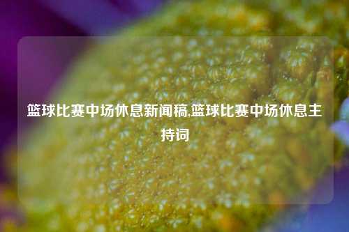 篮球比赛中场休息新闻稿,篮球比赛中场休息主持词