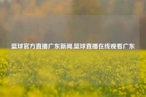 篮球官方直播广东新闻,篮球直播在线观看广东