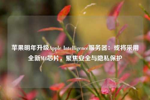 苹果明年升级Apple Intelligence服务器：或将采用全新M4芯片，聚焦安全与隐私保护