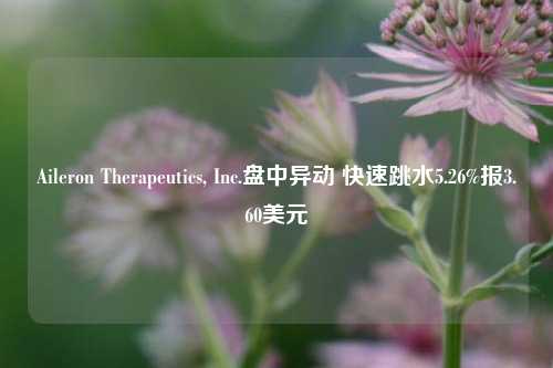 Aileron Therapeutics, Inc.盘中异动 快速跳水5.26%报3.60美元