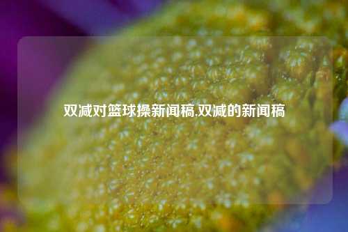 双减对篮球操新闻稿,双减的新闻稿