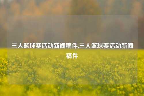 三人篮球赛活动新闻稿件,三人篮球赛活动新闻稿件