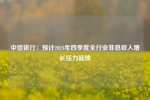 中信银行：预计2024年四季度全行业非息收入增长压力延续