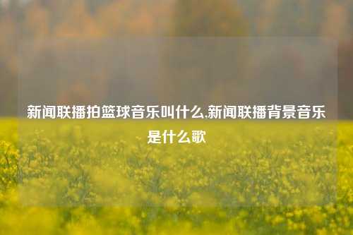 新闻联播拍篮球音乐叫什么,新闻联播背景音乐是什么歌