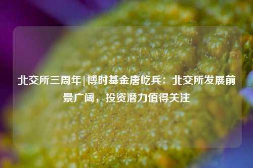 北交所三周年|博时基金唐屹兵：北交所发展前景广阔，投资潜力值得关注