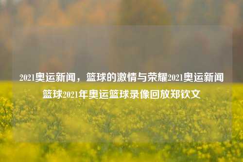 2021奥运新闻，篮球的激情与荣耀2021奥运新闻篮球2021年奥运篮球录像回放郑钦文