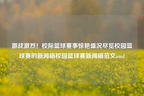 激战激烈！校际篮球赛事惊艳盛况尽览校园篮球赛的新闻稿校园篮球赛新闻稿范文amd