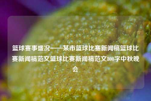 篮球赛事盛况——某市篮球比赛新闻稿篮球比赛新闻稿范文篮球比赛新闻稿范文800字中秋晚会