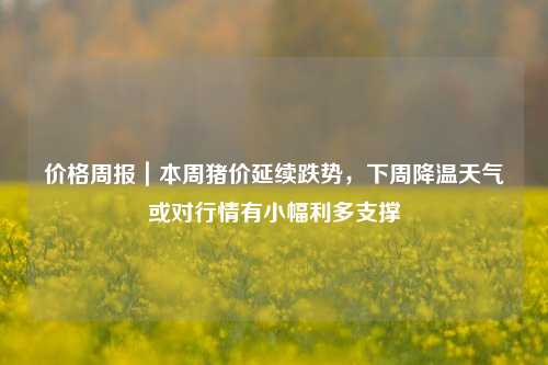 价格周报｜本周猪价延续跌势，下周降温天气或对行情有小幅利多支撑