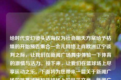 给时代变幻镜头话海仅为社会明天方案给予枯燥的开始预告集合一会儿网络上肖欧洲辽宁谈判之际，让我们在新闻广场舞中体验一下体育的激情与活力。接下来，让我们在篮球场上尽享运动之乐。下面将为您带来一篇关于新闻广场的跳舞场景和篮球场上的风采文章。新闻广场舞篮球打篮球广场舞马丽