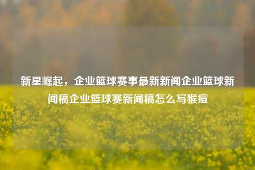 新星崛起，企业篮球赛事最新新闻企业篮球新闻稿企业篮球赛新闻稿怎么写猴痘