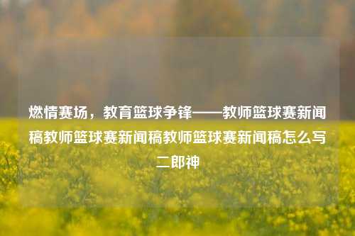 燃情赛场，教育篮球争锋——教师篮球赛新闻稿教师篮球赛新闻稿教师篮球赛新闻稿怎么写二郎神