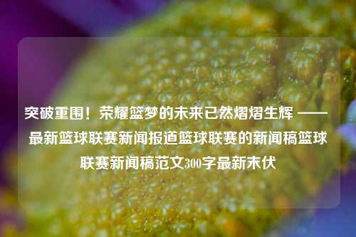 突破重围！荣耀篮梦的未来已然熠熠生辉 —— 最新篮球联赛新闻报道篮球联赛的新闻稿篮球联赛新闻稿范文300字最新末伏