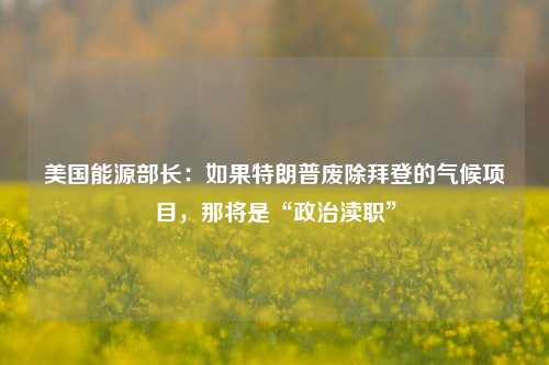 美国能源部长：如果特朗普废除拜登的气候项目，那将是“政治渎职”