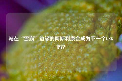 站在“雪崩”边缘的阿斯利康会成为下一个GSK吗？