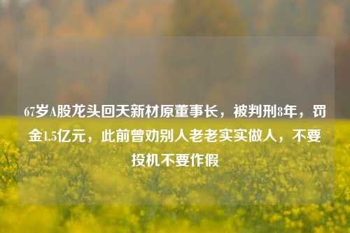 67岁A股龙头回天新材原董事长，被判刑8年，罚金1.5亿元，此前曾劝别人老老实实做人，不要投机不要作假