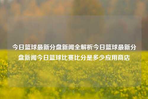 今日篮球最新分盘新闻全解析今日篮球最新分盘新闻今日篮球比赛比分是多少应用商店