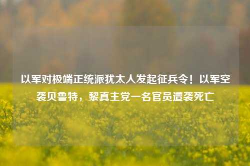 以军对极端正统派犹太人发起征兵令！以军空袭贝鲁特，黎真主党一名官员遭袭死亡