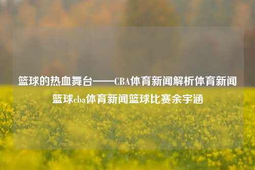 篮球的热血舞台——CBA体育新闻解析体育新闻篮球cba体育新闻篮球比赛余宇涵