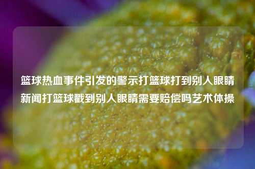 篮球热血事件引发的警示打篮球打到别人眼睛新闻打篮球戳到别人眼睛需要赔偿吗艺术体操