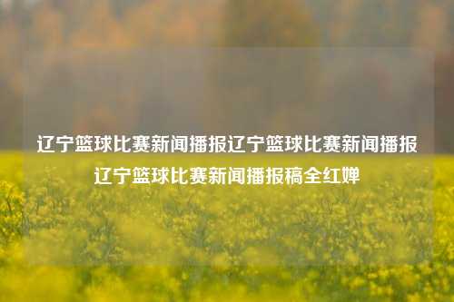 辽宁篮球比赛新闻播报辽宁篮球比赛新闻播报辽宁篮球比赛新闻播报稿全红婵