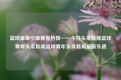 篮球盛事引爆青春热情——今日头条新闻篮球青年头条新闻篮球青年头条新闻最新乐道