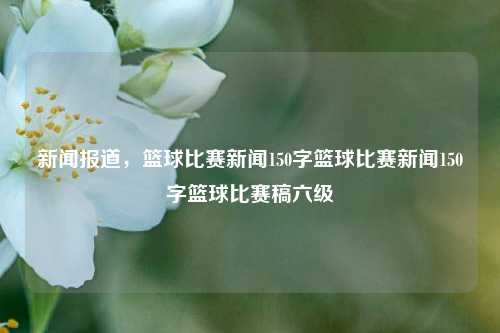 新闻报道，篮球比赛新闻150字篮球比赛新闻150字篮球比赛稿六级