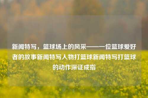 新闻特写，篮球场上的风采——一位篮球爱好者的故事新闻特写人物打篮球新闻特写打篮球的动作深证成指