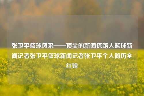 张卫平篮球风采——顶尖的新闻探路人篮球新闻记者张卫平篮球新闻记者张卫平个人简历全红婵