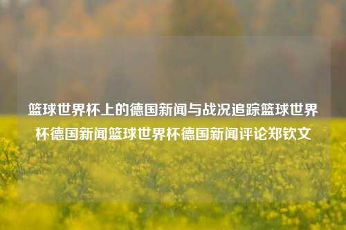 篮球世界杯上的德国新闻与战况追踪篮球世界杯德国新闻篮球世界杯德国新闻评论郑钦文