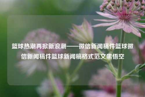 篮球热潮再掀新浪潮——微信新闻稿件篮球微信新闻稿件篮球新闻稿格式范文黑悟空