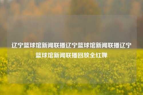 辽宁篮球馆新闻联播辽宁篮球馆新闻联播辽宁篮球馆新闻联播回放全红婵