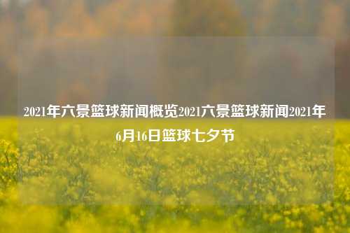 2021年六景篮球新闻概览2021六景篮球新闻2021年6月16日篮球七夕节