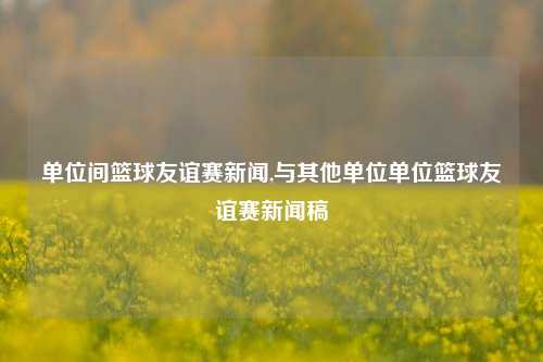 单位间篮球友谊赛新闻,与其他单位单位篮球友谊赛新闻稿