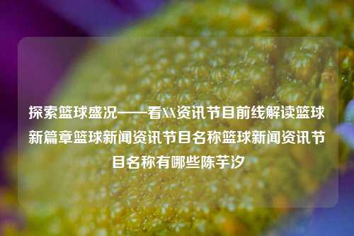 探索篮球盛况——看XX资讯节目前线解读篮球新篇章篮球新闻资讯节目名称篮球新闻资讯节目名称有哪些陈芋汐