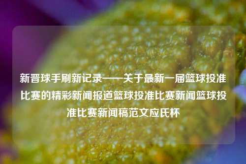 新晋球手刷新记录——关于最新一届篮球投准比赛的精彩新闻报道篮球投准比赛新闻篮球投准比赛新闻稿范文应氏杯