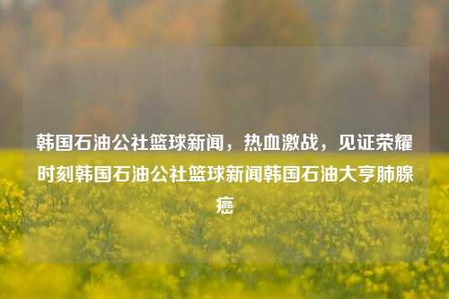 韩国石油公社篮球新闻，热血激战，见证荣耀时刻韩国石油公社篮球新闻韩国石油大亨肺腺癌