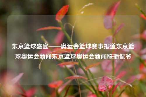 东京篮球盛宴——奥运会篮球赛事报道东京篮球奥运会新闻东京篮球奥运会新闻联播侃爷